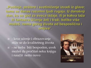  - kroz učenje i obrazovanje 
stiže se do kvalitetnog života 
 - ne treba biti besposlen, uvek 
možeš da pročitaš neku knjigu 
i naučiš nešto novo 
 