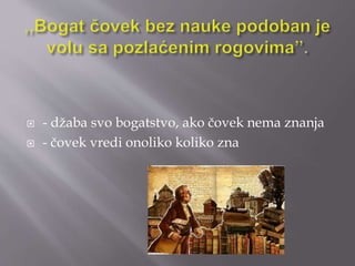  - džaba svo bogatstvo, ako čovek nema znanja 
 - čovek vredi onoliko koliko zna 
 