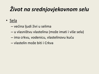 Život na srednjovjekovnom selu 
• Sela 
– većina ljudi živi u selima 
– u vlasništvu vlastelina (može imati i više sela) 
– ima crkvu, vodenicu, vlastelinovu kuću 
– vlastelin može biti i Crkva 
 