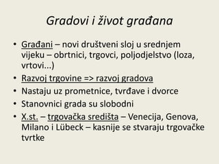Gradovi i život građana 
• Građani – novi društveni sloj u srednjem 
vijeku – obrtnici, trgovci, poljodjelstvo (loza, 
vrtovi...) 
• Razvoj trgovine => razvoj gradova 
• Nastaju uz prometnice, tvrđave i dvorce 
• Stanovnici grada su slobodni 
• X.st. – trgovačka središta – Venecija, Genova, 
Milano i Lübeck – kasnije se stvaraju trgovačke 
tvrtke 
 