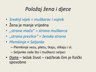 Položaj žena i djece 
• Srednji vijek = muškarac i vojnik 
• Žena je manje vrijedna 
• „strana mača” = strana muškarca 
• „strana preslice” = ženska strana 
• Plemkinje ≠ Seljanke 
– Plemkinje vezu, pletu, tkaju, slikaju i sl. 
– Seljanke rade što i muškarci seljaci 
• Djete – težak život – rad/brak čim je fizički 
sposobno 
