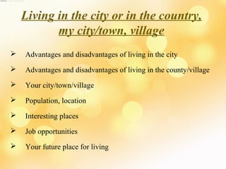 Living in the city or in the country,
my city/town, village


Advantages and disadvantages of living in the city



Advantages and disadvantages of living in the county/village



Your city/town/village



Population, location



Interesting places



Job opportunities



Your future place for living

 