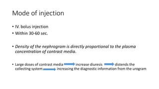 Mode of injection
• IV. bolus injection
• Within 30-60 sec.
• Density of the nephrogram is directly proportional to the pl...