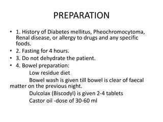 PREPARATION
• 1. History of Diabetes mellitus, Pheochromocytoma,
Renal disease, or allergy to drugs and any specific
foods.
• 2. Fasting for 4 hours.
• 3. Do not dehydrate the patient.
• 4. Bowel preparation:
Low residue diet
Bowel wash is given till bowel is clear of faecal
matter on the previous night.
Dulcolax (Biscodyl) is given 2-4 tablets
Castor oil -dose of 30-60 ml
 
