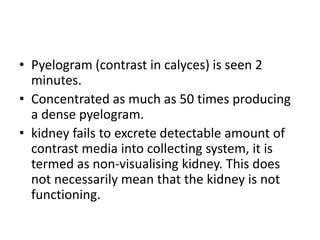 • Pyelogram (contrast in calyces) is seen 2
minutes.
• Concentrated as much as 50 times producing
a dense pyelogram.
• kidney fails to excrete detectable amount of
contrast media into collecting system, it is
termed as non-visualising kidney. This does
not necessarily mean that the kidney is not
functioning.
 