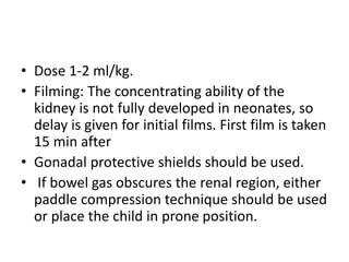 • Dose 1-2 ml/kg.
• Filming: The concentrating ability of the
kidney is not fully developed in neonates, so
delay is given for initial films. First film is taken
15 min after
• Gonadal protective shields should be used.
• If bowel gas obscures the renal region, either
paddle compression technique should be used
or place the child in prone position.
 