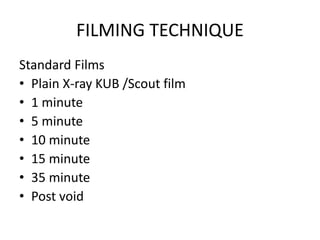 FILMING TECHNIQUE
Standard Films
• Plain X-ray KUB /Scout film
• 1 minute
• 5 minute
• 10 minute
• 15 minute
• 35 minute
• Post void
 