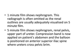 • 1 minute film shows nephrogram. This
radiograph is often omitted as the renal
outlines are usually adequately visualised on 5
minute film.
• 5 minute film shows nephrogram, renal pelvis,
upper part of ureter. Compression band is now
applied on patient's abdomen and the balloon
is positioned on anterior superior iliac spine
where ureters cross pelvic brim.
 