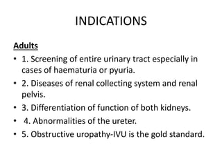 INDICATIONS
Adults
• 1. Screening of entire urinary tract especially in
cases of haematuria or pyuria.
• 2. Diseases of renal collecting system and renal
pelvis.
• 3. Differentiation of function of both kidneys.
• 4. Abnormalities of the ureter.
• 5. Obstructive uropathy-IVU is the gold standard.
 