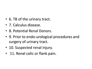 • 6. TB of the urinary tract.
• 7. Calculus disease.
• 8. Potential Renal Donors.
• 9. Prior to endo-urological procedures and
surgery of urinary tract.
• 10. Suspected renal injury.
• 11. Renal colic or flank pain.
 