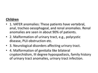 Children
• 1. VATER anomalies: These patients have vertebral,
anal, tracheo oesophageal, and renal anomalies. Renal
anomalies are seen in about 90% of patients.
• 2. Malformation of urinary tract, e.g., polycystic
disease, PUJ obstruction etc.
• 3. Neurological disorders affecting urinary tract.
• 4. Malformation of genitalia like bilateral
cryptorchidism, III degree hypospadiasis, family history
of urinary tract anomalies, urinary tract infection.
 