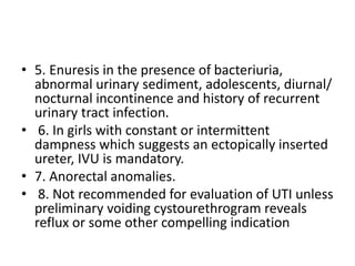 • 5. Enuresis in the presence of bacteriuria,
abnormal urinary sediment, adolescents, diurnal/
nocturnal incontinence and history of recurrent
urinary tract infection.
• 6. In girls with constant or intermittent
dampness which suggests an ectopically inserted
ureter, IVU is mandatory.
• 7. Anorectal anomalies.
• 8. Not recommended for evaluation of UTI unless
preliminary voiding cystourethrogram reveals
reflux or some other compelling indication
 