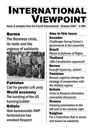 INTERNATIONAL
     VIEWPOINT
News & analysis from the Fourth International - October 2007 - # 393
News                                                             39

                                    Also in this issue
Burma
                                    Ecuador
The Burmese crisis,
                                    Challenges facing Correa’s
its roots and the                   government & the assembly
urgency of solidarity               Brazil
                                    March in Defence of Rights
                                    Thailand
                                    18th Constitution approved!
                                    Burma
                                    Enough hypocrisy, action!
                                    Pakistan
                                    Benazir urged to change her
                                    strategy of cooperation with
Pakistan
                                    the military regime
Call for greater Left unity         Britain
World economy                       Crisis in Respect stimulates
The bursting of the US              comradely discussion
housing bubble                      Greece
                                    Growing polarization to the
Britain
                                    left and to the extreme right
How bureaucratic SWP
                                    Belgium
factionalism has                    For a federalism that is social
wrecked Respect                     and based on solidarity