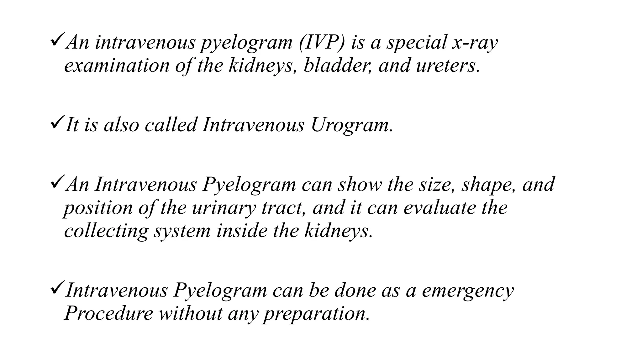 An intravenous pyelogram (IVP) is a special x-ray
examination of the kidneys, bladder, and ureters.
It is also called Intravenous Urogram.
An Intravenous Pyelogram can show the size, shape, and
position of the urinary tract, and it can evaluate the
collecting system inside the kidneys.
Intravenous Pyelogram can be done as a emergency
Procedure without any preparation.
 
