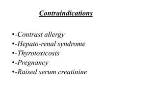 Contraindications
•-Contrast allergy
•-Hepato-renal syndrome
•-Thyrotoxicosis
•-Pregnancy
•-Raised serum creatinine
 