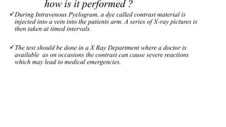 how is it performed ?
During Intravenous Pyelogram, a dye called contrast material is
injected into a vein into the patients arm. A series of X-ray pictures is
then taken at timed intervals.
The test should be done in a X Ray Department where a doctor is
available as on occasions the contrast can cause severe reactions
which may lead to medical emergencies.
 