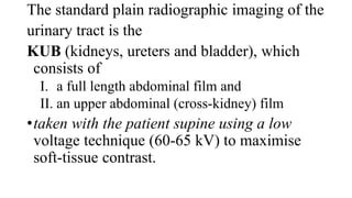 The standard plain radiographic imaging of the
urinary tract is the
KUB (kidneys, ureters and bladder), which
consists of
I. a full length abdominal film and
II. an upper abdominal (cross-kidney) film
•taken with the patient supine using a low
voltage technique (60-65 kV) to maximise
soft-tissue contrast.
 