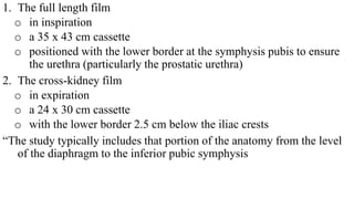 1. The full length film
o in inspiration
o a 35 x 43 cm cassette
o positioned with the lower border at the symphysis pubis to ensure
the urethra (particularly the prostatic urethra)
2. The cross-kidney film
o in expiration
o a 24 x 30 cm cassette
o with the lower border 2.5 cm below the iliac crests
“The study typically includes that portion of the anatomy from the level
of the diaphragm to the inferior pubic symphysis
 