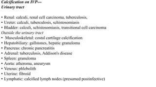 Calcification on IVP---
Urinary tract
• Renal: calculi, renal cell carcinoma, tuberculosis,
• Ureter: calculi, tuberculosis, schistosomiasis
• Bladder: calculi, schistosomiasis, transitional cell carcinoma
Outside the urinary tract
• Musculoskeletal: costal cartilage calcification
• Hepatobiliary: gallstones, hepatic granuloma
• Pancreas: chronic pancreatitis
• Adrenal: tuberculosis, Addison's disease
• Spleen: granuloma
• Aorta: atheroma, aneurysm
• Venous: phlebolith
• Uterine: fibroid
• Lymphatic: calcified lymph nodes (presumed postinfective)
 