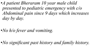 •A patient Bheraram 10 year male child
presented to pediatric emergency with c/o
Abdominal pain since 9 days which increases
day by day.
•No h/o fever and vomiting.
•No significant past history and family history.
 