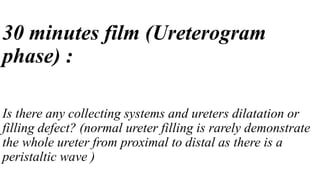 30 minutes film (Ureterogram
phase) :
Is there any collecting systems and ureters dilatation or
filling defect? (normal ureter filling is rarely demonstrate
the whole ureter from proximal to distal as there is a
peristaltic wave )
 
