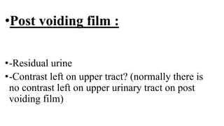 •Post voiding film :
•-Residual urine
•-Contrast left on upper tract? (normally there is
no contrast left on upper urinary tract on post
voiding film)
 