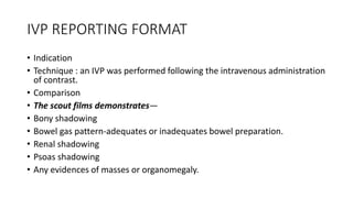 IVP REPORTING FORMAT
• Indication
• Technique : an IVP was performed following the intravenous administration
of contrast.
• Comparison
• The scout films demonstrates—
• Bony shadowing
• Bowel gas pattern-adequates or inadequates bowel preparation.
• Renal shadowing
• Psoas shadowing
• Any evidences of masses or organomegaly.
 