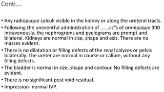 Conti….
• Any radiopaque calculi visible in the kidney or along the ureteral tracts.
• Following the uneventful administration of …….cc”s of omnipaque 300
intravenously, the nephrograms and pyelograms are prompt and
bilateral. Kidneys are normal in size, shape and axis. There are no
masses evident.
• There is no dilatation or filling defects of the renal calyces or pelvis
bilaterally. The ureter are normal in course or calibre, without any
filling defects.
• The bladder is normal in size, shape and contour. No filling defects are
evident.
• There is no significant post void residual.
• Impression- normal IVP.
 