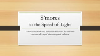 S’mores
at the Speed of Light
How we accurately and deliciously measured the universal
constant velocity of electromagnetic radiation
 