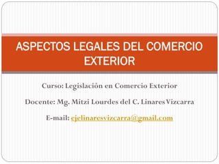 Curso: Legislación en Comercio Exterior
Docente: Mg. Mitzi Lourdes del C. LinaresVizcarra
E-mail: ejelinaresvizcarra@gmail.com
ASPECTOS LEGALES DEL COMERCIO
EXTERIOR
 