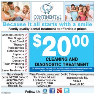 Because it all starts with a smile
       Family quality dental treatment at affordable prices




                               $
                                          20                                    00
General Dentistry      ✓
    Oral Surgery       ✓
      Root Canal       ✓
          Therapy      ✓
    Periodontics       ✓
    Orthodontics       ✓
         Implants      ✓
        Cosmetic       ✓
        Dentistry      ✓              CLEANING AND
                       ✓
 Tooth Whitening
           X-Rays      ✓          DIAGNOSTIC TREATMENT
                              For appointments just call: (760) 592-1282 citas@continentaldentalcaremx.com
Laser Treatments       ✓                Or visit our web site: www.continentaldentalcaremx.com

    Plaza Marsella     Plaza Venezia (Juventud 2000) Centro Civico (In front of Plaza Calaﬁa)
Cetys Rd.2681 Suite 10    Xochimilco Rd. and              Independencia Rd.
    (686)218-0505         Lombardo Toledano                     1086-A
    (686)565-7597            (686)576 5320                   Mexicali, BC
     Mexicali, BC             Mexicali, BC

CG-10528693            Follow Us
 