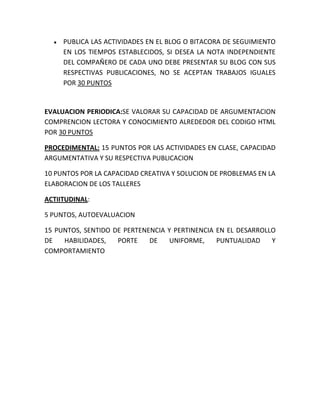 PUBLICA LAS ACTIVIDADES EN EL BLOG O BITACORA DE SEGUIMIENTO
     EN LOS TIEMPOS ESTABLECIDOS, SI DESEA LA NOTA INDEPENDIENTE
     DEL COMPAÑERO DE CADA UNO DEBE PRESENTAR SU BLOG CON SUS
     RESPECTIVAS PUBLICACIONES, NO SE ACEPTAN TRABAJOS IGUALES
     POR 30 PUNTOS


EVALUACION PERIODICA:SE VALORAR SU CAPACIDAD DE ARGUMENTACION
COMPRENCION LECTORA Y CONOCIMIENTO ALREDEDOR DEL CODIGO HTML
POR 30 PUNTOS

PROCEDIMENTAL: 15 PUNTOS POR LAS ACTIVIDADES EN CLASE, CAPACIDAD
ARGUMENTATIVA Y SU RESPECTIVA PUBLICACION

10 PUNTOS POR LA CAPACIDAD CREATIVA Y SOLUCION DE PROBLEMAS EN LA
ELABORACION DE LOS TALLERES

ACTIITUDINAL:

5 PUNTOS, AUTOEVALUACION

15 PUNTOS, SENTIDO DE PERTENENCIA Y PERTINENCIA EN EL DESARROLLO
DE   HABILIDADES,   PORTE    DE    UNIFORME,    PUNTUALIDAD    Y
COMPORTAMIENTO
 