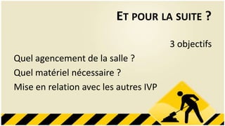 ET POUR LA SUITE ?
                                       3 objectifs
Quel agencement de la salle ?
Quel matériel nécessaire ?
Mise en relation avec les autres IVP
 