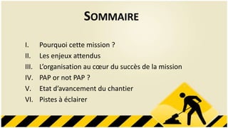 SOMMAIRE
I.     Pourquoi cette mission ?
II.    Les enjeux attendus
III.   L’organisation au cœur du succès de la mission
IV.    PAP or not PAP ?
V.     Etat d’avancement du chantier
VI.    Pistes à éclairer
 