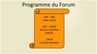 Programme du Forum
        18h – 19h
       Table ronde

       19h – 19h30
     Discours de Mme
          ZARDET

          19h30
     Cocktail dinatoire
 