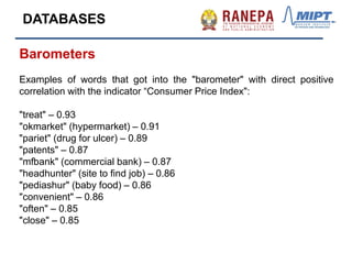 Barometers
Examples of words that got into the "barometer" with direct positive
correlation with the indicator “Consumer Price Index":
"treat" – 0.93
"okmarket" (hypermarket) – 0.91
"pariet" (drug for ulcer) – 0.89
"patents" – 0.87
"mfbank" (commercial bank) – 0.87
"headhunter" (site to find job) – 0.86
"pediashur" (baby food) – 0.86
"convenient" – 0.86
"often" – 0.85
"close" – 0.85
DATABASES
 