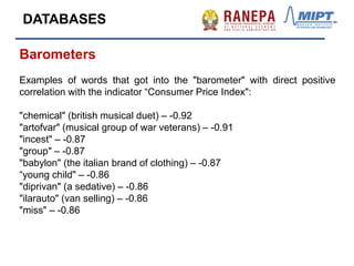 Barometers
Examples of words that got into the "barometer" with direct positive
correlation with the indicator “Consumer Price Index":
"chemical" (british musical duet) – -0.92
"artofvar" (musical group of war veterans) – -0.91
"incest" – -0.87
"group" – -0.87
"babylon" (the italian brand of clothing) – -0.87
“young child" – -0.86
"diprivan" (a sedative) – -0.86
"ilarauto" (van selling) – -0.86
"miss" – -0.86
DATABASES
 