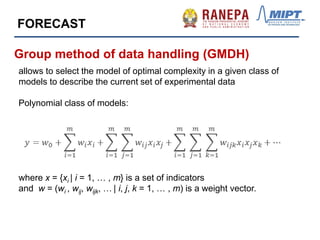Group method of data handling (GMDH)
allows to select the model of optimal complexity in a given class of
models to describe the current set of experimental data
Polynomial class of models:
where x = {xi | i = 1, … , m} is a set of indicators
and w = (wi , wij, wijk, … | i, j, k = 1, … , m) is a weight vector.
FORECAST
 