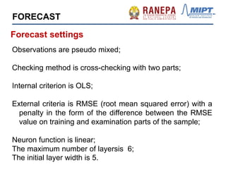 Observations are pseudo mixed;
Checking method is cross-checking with two parts;
Internal criterion is OLS;
External criteria is RMSE (root mean squared error) with a
penalty in the form of the difference between the RMSE
value on training and examination parts of the sample;
Neuron function is linear;
The maximum number of layersis 6;
The initial layer width is 5.
Forecast settings
FORECAST
 