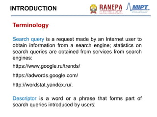 Terminology
Search query is a request made by an Internet user to
obtain information from a search engine; statistics on
search queries are obtained from services from search
engines:
https://www.google.ru/trends/
https://adwords.google.com/
http://wordstat.yandex.ru/.
Descriptor is a word or a phrase that forms part of
search queries introduced by users;
INTRODUCTION
 