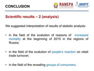 CONCLUSION
Scientific results – 2 (analysis)
We suggested interpretation of results of statistic analysis:
• in the field of the evalution of reasons of increased
mortality at the beginning of 2015 in the regions of
Russia;
• in the field of the evalution of people’s reaction on retail
trade turnover;
• in the field of the revealing groups of consumers.
 