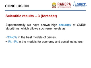 CONCLUSION
Scientific results – 3 (forecast)
Experimentally we have shown high accuracy of GMDH
algorithms, which allows such error levels as
~3%-6% in the best models of crimes;
~1%–4% in the models for economy and social indicators;
 