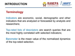 Terminology
Indicators are economic, social, demographic and other
indicators that are analyzed or forecasted by analysts and
researchers;
Top-rated lists of descriptors are search queries that are
the most highly correlated with selected indicators;
Barometer is the mean value of the normalized dynamics
of the top-rated selection.
INTRODUCTION
 