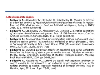 Latest research papers
• Boldyreva A., Alexandrov M., Koshulko O., Sobolevskiy O.: Queries to Internet
as a tool for analysis of regional police work and forecast of crimes in regions:
Proc. of 15th Mexican Intern. Conf. on Artificial Intelligence, Springer, LNCS,
2016, 12 p. [to be published]
• Boldyreva A., Sobolevskiy O., Alexandrov M., Danilova V.: Creating collections
of descriptors based on Internet queries: Proc. of 15th Mexican Intern. Conf. on
Artificial Intelligence, Springer, LNCS, 11 p. [to be published]
• Boldyreva A.: An integral method for investigating attitudes of Internet users
based on search queries. “Mathematical modeling of social processes”, Proc.
of Sociological Faculty of MSU, Publ. House MSU (Moscow State Lomonosov
Univ.), 2016, vol. 18, pp. 26-34, [rus]
• Boldyreva A.: Building predictive models of economic and social conditions
based on the intensity of search queries to the Internet. “Modern economics:
theory, policy, innovation. Collection of student research papers”, Moscow,
Publ. House RANEPA, 2016, pp. 36-61, [rus]
• Boldyreva A., Alexandrov M., Surkova D.: Words with negative sentiment in
search queries to the Internet as an indicator of per capita income in the
Federal Districts of Russia. Inductive modeling of complex systems, NAS of
Ukraine, Kyev, 2015, vol. 7, pp. 77-92, [rus]
 