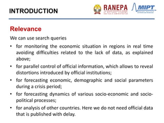 INTRODUCTION
Relevance
We can use search queries
• for monitoring the economic situation in regions in real time
avoiding difficulties related to the lack of data, as explained
above;
• for parallel control of official information, which allows to reveal
distortions introduced by official institutions;
• for forecasting economic, demographic and social parameters
during a crisis period;
• for forecasting dynamics of various socio-economic and socio-
political processes;
• for analysis of other countries. Here we do not need official data
that is published with delay.
 