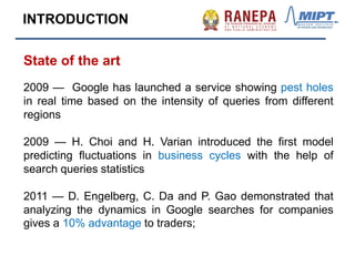 State of the art
2009 — Google has launched a service showing pest holes
in real time based on the intensity of queries from different
regions
2009 — H. Choi and H. Varian introduced the first model
predicting fluctuations in business cycles with the help of
search queries statistics
2011 — D. Engelberg, C. Da and P. Gao demonstrated that
analyzing the dynamics in Google searches for companies
gives a 10% advantage to traders;
INTRODUCTION
 