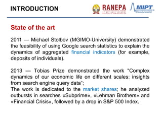 State of the art
2011 — Michael Stolbov (MGIMO-University) demonstrated
the feasibility of using Google search statistics to explain the
dynamics of aggregated financial indicators (for example,
deposits of individuals).
2013 — Tobias Prize demonstrated the work "Complex
dynamics of our economic life on different scales: insights
from search engine query data“;
The work is dedicated to the market shares; he analyzed
outbursts in searches «Subprime», «Lehman Brothers» and
«Financial Crisis», followed by a drop in S&P 500 Index.
INTRODUCTION
 