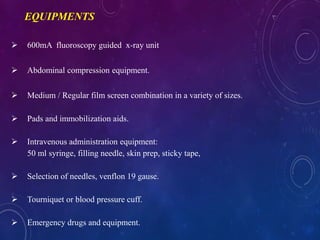 600mA fluoroscopy guided x-ray unit
 Abdominal compression equipment.
 Medium / Regular film screen combination in a variety of sizes.
 Pads and immobilization aids.
 Intravenous administration equipment:
50 ml syringe, filling needle, skin prep, sticky tape,
 Selection of needles, venflon 19 gause.
 Tourniquet or blood pressure cuff.
 Emergency drugs and equipment.
EQUIPMENTS
 