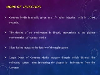  Contrast Media is usually given as a I.V. bolus injection with in 30-60
seconds.
 The density of the nephrogram is directly proportional to the plasma
concentration of contrast media.
 More iodine increases the density of the nephrogram.
 Large Doses of Contrast Media increase diuresis which distends the
collecting system thus Increasing the diagnostic information from the
Urogram
MODE OF INJECTION
 