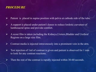  Patient is placed in supine position with pelvis at cathode side of the tube.
 A support is placed under patient’s knees to reduce lordotic curvature of
lumbosacral spine and provide comfort.
 A scout film is taken including the Kidneys,Ureters,Bladder and Urethral
Regions on a large size film.
 Contrast media is injected intravenously into a prominent vein in the arm.
 Test injection of 1ml of contrast is given and patient is observed for 1 min
to look for any contrast reactions.
 Then the rest of the contrast is rapidly injected within 30-60 seconds.
PROCEDURE
 